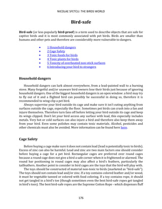 NICOLAE SFETCU: THE BIRDS WORLD
176
Bird-safe
Bird-safe (or less popularly bird-proof) is a term used to describe objects that are safe for
captive birds and it is most commonly associated with pet birds. Birds are smaller than
humans and other pets and therefore are considerably more vulnerable to dangers.
• 1 Household dangers
• 2 Cage Safety
• 3 Toxic foods for birds
• 4 Toxic plants for birds
• 5 Toxicity of overheated non-stick surfaces
• 6 Introducing your bird to strangers
Household dangers
Household dangers can lurk almost everywhere, from a lead-painted wall to a burning
stove. Many forgetful and/or unaware bird owners lose their birds just because of ignoring
household dangers. One of the biggest household dangers is an open window: a bird may try
to fly out of it and a flighted bird can possibly be successful in doing so, therefore it is
recommended to wing-clip a pet bird.
Always supervise your bird outside its cage and make sure it isn't eating anything from
surfaces outside the cage, especially the floor. Sometimes pet birds can crash into a fan and
injure themselves. Therefore turn fans off before letting your bird outside its cage and keep
its wings clipped. Don't let your bird access any surface with lead, this especially includes
metals. Very hot or cold surfaces can also injure a bird and therefore also keep them away
from your bird. Even some polishes may contain toxic materials. Alcohol, pesticides and
other chemicals must also be avoided. More information can be found here here.
Cage Safety
Before buying a cage make sure it does not contain lead (lead is potentially toxic to birds).
Excess of zinc can also be harmful. Lead and zinc are two main factors one should consider
before buying a cage for a pet bird. Rectangular cages are preferred over round cages
because a round cage does not give a bird a safe corner when it is frightened or alarmed. The
round bar positioning in round cages may also affect a bird's feathers, particularly the
tailfeathers. Another point to consider in bird cages are the toys that the bird will play with.
The toys should be constructed of material non-toxic to birds (marketed as "bird-safe").
The toys should not contain lead and/or zinc. If a toy contains colored leather and/or wood,
it must be vegetable tanned or colored with food coloring. If a toy contains rope, it should
not get tangled in a bird's toe (though sometimes even the best bird-safe ropes get tangled
in bird's toes). The best bird-safe ropes are the Supreme Cotton Rope - which dispenses fluff
 