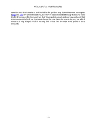 NICOLAE SFETCU: THE BIRDS WORLD
178
sensitive and that it needs to be handled in the gentlest way. Sometimes even house pets
(dogs and cats) are prone to eat birds, therefore it is recommended to keep them away from
the bird. Some new bird owners trust their house pets too much and are very confident that
they won't eat the bird, but this is not always the case. Even the tamest dog may eat a bird
when it is very hungry and has nothing else to eat, cats are even more prone to such
incidents.
 