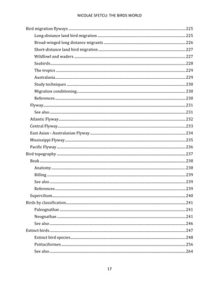 NICOLAE SFETCU: THE BIRDS WORLD
17
Bird migration flyways ..................................................................................................................................225
Long-distance land bird migration..................................................................................................225
Broad-winged long distance migrants ...........................................................................................226
Short-distance land bird migration.................................................................................................227
Wildfowl and waders............................................................................................................................227
Seabirds......................................................................................................................................................228
The tropics ................................................................................................................................................229
Australasia.................................................................................................................................................229
Study techniques ....................................................................................................................................230
Migration conditioning.........................................................................................................................230
References.................................................................................................................................................230
Flyway..............................................................................................................................................................231
See also.......................................................................................................................................................231
Atlantic Flyway.............................................................................................................................................232
Central Flyway..............................................................................................................................................233
East Asian - Australasian Flyway ..........................................................................................................234
Mississippi Flyway......................................................................................................................................235
Pacific Flyway...............................................................................................................................................236
Bird topography ...............................................................................................................................................237
Beak..................................................................................................................................................................238
Anatomy.....................................................................................................................................................238
Billing ..........................................................................................................................................................239
See also.......................................................................................................................................................239
References.................................................................................................................................................239
Supercilium....................................................................................................................................................240
Birds by classification.....................................................................................................................................241
Paleognathae............................................................................................................................................241
Neognathae...............................................................................................................................................241
See also.......................................................................................................................................................246
Extinct birds.......................................................................................................................................................247
Extinct bird species................................................................................................................................248
Psittaciformes..........................................................................................................................................256
See also.......................................................................................................................................................264
 
