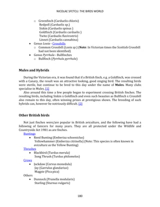 NICOLAE SFETCU: THE BIRDS WORLD
180
o Greenfinch (Carduelis chloris)
Redpoll (Carduelis sp.)
Siskin (Carduelis spinus )
Goldfinch (Carduelis carduelis )
Twite (Carduelis flavirostris)
Linnet (Carduelis cannabina)
• Genus Loxia - Crossbills
o Common Crossbill (Loxia sp.) (Note: In Victorian times the Scottish Crossbill
had not been identified)
• Genus Pyrrhula - Bullfinches
o Bullfinch (Pyrrhula pyrrhula)
Mules and Hybrids
During the Victorian era, it was found that if a British finch, e.g. a Goldfinch, was crossed
with a Canary, the result was an attractive looking, good singing bird. The resulting birds
were sterile, but continue to be bred to this day under the name of Mules. Many clubs
specialise in Mules. [1]
Also around this time a few people began to experiment crossing British finches. The
resulting birds, including Siskin x Goldfinch and even such beauties as Bullfinch x Crossbill
also remain to this day, often winning prizes at prestigious shows. The breeding of such
hybrids can, however be notriously difficult. [2]
Other British birds
Not just finches were/are popular in British aviculture, and the following have had a
following of fanicers for many years. They are all protected under the Wildlife and
Countryside Act 1981 as are finches.
Buntings
• Reed Bunting (Emberiza schoeniclus)
Yellowhammer (Emberiza citrinella) (Note: This species is often known in
aviculture as the Yellow Bunting)
Thrushes
• Blackbird (Turdus merula)
Song Thrush (Turdus philomelos)
Crows
• Jackdaw (Corvus monedula)
Jay (Garrulus glandarius)
Magpie (Pica pica)
Others
• Dunnock (Prunella modularis)
Starling (Sturnus vulgaris)
 