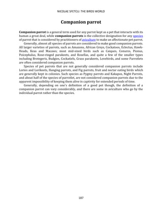 NICOLAE SFETCU: THE BIRDS WORLD
187
Companion parrot
Companion parrot is a general term used for any parrot kept as a pet that interacts with its
human a great deal, while companion parrots is the collective designation for any species
of parrot that is considered by practitioners of aviculture to make an affectionate pet parrot.
Generally, almost all species of parrots are considered to make good companion parrots.
All larger varieties of parrots, such as Amazons, African Greys, Cockatoos, Eclectus, Hawk-
Heads, Keas and Macaws; most mid-sized birds such as Caiques, Conures, Pionus,
Poicephalus, Rose-ringed parakeets, and Rosellas, and quite a few of the smaller types
including Brotegeris, Budgies, Cockatiels, Grass parakeets, Lovebirds, and some Parrotlets
are often considered companion parrots.
Species of pet parrots that are not generally considered companion parrots include
Lories and Lorikeets, Hanging parrots, and Fig parrots, fruit and nectar eating birds which
are generally kept in colonies. Such species as Pygmy parrots and Kakapos, Night Parrots,
and about half of the species of parrotlet, are not considered companion parrots due to the
apparent impossibility of keeping them alive in captivity for extended periods of time.
Generally, depending on one's definition of a good pet though, the definition of a
companion parrot can vary considerably, and there are some in aviculture who go by the
individual parrot rather than the species.
 