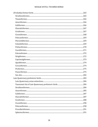 NICOLAE SFETCU: THE BIRDS WORLD
18
(Probably) Extinct birds...........................................................................................................................265
Struthioniformes.....................................................................................................................................265
Tinamiformes...........................................................................................................................................266
Anseriformes............................................................................................................................................266
Galliformes................................................................................................................................................266
Charadriiformes......................................................................................................................................267
Gruiformes ................................................................................................................................................267
Ciconiiformes ...........................................................................................................................................268
Pelecaniformes........................................................................................................................................269
Pteroclidiformes .....................................................................................................................................269
Columbiformes........................................................................................................................................269
Psittaciformes..........................................................................................................................................270
Cuculiformes.............................................................................................................................................271
Falconiformes ..........................................................................................................................................272
Strigiformes ..............................................................................................................................................272
Caprimulgiformes...................................................................................................................................273
Apodiformes.............................................................................................................................................274
Coraciiformes...........................................................................................................................................274
Piciformes..................................................................................................................................................275
Passeriformes ..........................................................................................................................................275
See also.......................................................................................................................................................282
Late Quaternary prehistoric birds........................................................................................................283
Late Quaternary avian extinctions...................................................................................................284
Taxonomic list of Late Quaternary prehistoric birds...............................................................284
Struthioniformes.....................................................................................................................................284
Anseriformes............................................................................................................................................285
Galliformes................................................................................................................................................287
Charadriiformes......................................................................................................................................287
Gruiformes ................................................................................................................................................288
Ciconiiformes ...........................................................................................................................................290
Pelecaniformes........................................................................................................................................290
Procellariiformes....................................................................................................................................291
Sphenisciformes......................................................................................................................................291
 