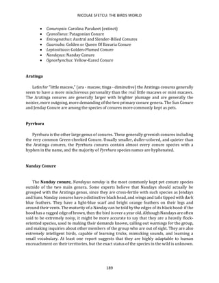 NICOLAE SFETCU: THE BIRDS WORLD
189
• Conuropsis: Carolina Parakeet (extinct)
• Cyanoliseus: Patagonian Conure
• Enicognathus: Austral and Slender-Billed Conures
• Guarouba: Golden or Queen Of Bavaria Conure
• Leptosittaca: Golden-Plumed Conure
• Nandayus: Nanday Conure
• Ognorhynchus: Yellow-Eared Conure
Aratinga
Latin for "little macaw," (ara - macaw, tinga - diminutive) the Aratinga conures generally
seem to have a more mischievous personality than the real little macaws or mini macaws.
The Aratinga conures are generally larger with brighter plumage and are generally the
noisier, more outgoing, more demanding of the two primary conure genera. The Sun Conure
and Jenday Conure are among the species of conures more commonly kept as pets.
Pyrrhura
Pyrrhura is the other large genus of conures. These generally greenish conures including
the very common Green-cheeked Conure. Usually smaller, duller-colored, and quieter than
the Aratinga conures, the Pyrrhura conures contain almost every conure species with a
hyphen in the name, and the majority of Pyrrhura species names are hyphenated.
Nanday Conure
The Nanday conure, Nandayus nenday is the most commonly kept pet conure species
outside of the two main genera. Some experts believe that Nandays should actually be
grouped with the Aratinga genus, since they are cross-fertile with such species as Jendays
and Suns. Nanday conures have a distinctive black head, and wings and tails tipped with dark
blue feathers. They have a light-blue scarf and bright orange feathers on their legs and
around their vents. The maturity of a Nanday can be told by the edges of its black hood: if the
hood has a ragged edge of brown, then the bird is over a year old. Although Nandays are often
said to be extremely noisy, it might be more accurate to say that they are a heavily flock-
oriented species, used to making their demands known, calling out warnings for the group,
and making inquiries about other members of the group who are out of sight. They are also
extremely intelligent birds, capable of learning tricks, mimicking sounds, and learning a
small vocabulary. At least one report suggests that they are highly adaptable to human
encroachment on their territories, but the exact status of the species in the wild is unknown.
 