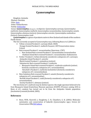 NICOLAE SFETCU: THE BIRDS WORLD
193
Cyanoramphus
Kingdom: Animalia
Phylum: Chordata
Class: Aves
Order: Psittaciformes
Family: Psittacidae
Genus: Cyanoramphus, Bonaparte, 1854Species: Cyanoramphus auriceps, Cyanoramphus
erythrotis, Cyanoramphus malherbi, Cyanoramphus novaezelandiae, Cyanoramphus saisetti,
Cyanoramphus ulietanus (extinct), Cyanoramphus unicolor, Cyanoramphus zealandicus
(extinct), Cyanoramphus cooki
Cyanoramphus is a genus of parakeets native to New Zealand and islands of the southern
Pacific Ocean.
The list curreently accepted of Cyanoramphus taxa, following Boon et al. (2001) is:
• Yellow-crowned Parakeet C. auriceps (Kuhl, 1820)
Orange-fronted Parakeet C. malherbi Souancé, 1857Conservation status:
Critical
• Red-crowned Parakeet C. novaezelandiae (Sparrman, 1787)
o New Zealand Red-crowned Parakeet C. novaezelandiae novaezelandiae
Chatham Island Red-crowned Parakeet C. novaezelandiae chathamensis
• Forbes' Parakeet C. forbesi (formerly considered a subspecies of C. auriceps).
Antipodes Island Parakeet C. unicolor
Black-fronted Parakeet C. zealandicus (extinct)
Subantarctic Red-crowned Parakeet C. erythrotis
o Macquarie Island Red-crowned Parakeet C. erythrotis erythrotis (extinct;
formerly considered a subspecies of C. novaezelandiae).
Reischek's Parakeet C. erythrotis hochstetteri (formerly considered a
subspecies of C. novaezelandiae).
• New Caledonia Red-crowned Parakeet C. saisetti (formerly considered a
subspecies of C. novaezelandiae).
Norfolk Island Parakeet C. cooki (formerly considered a subspecies of C.
novaezelandiae).
Society Parakeet C. ulietanus (extinct)
The two forms of C. erythrotis may be distinct species: the single specimen believed to be
from Macquarie Island (Canterbury Museum specimen AV2099, O'Connor catalog 369) in
Boon et al.'s analysis has turned out to be from the Antipodes Islands population
(hochstetteri) instead (Scofield, 2005).
References
• Boon, W.M.; Kearvell, J.; Daugherty, C. H.; Chambers, G. K. (2001): Molecular
systematics and conservation of kakariki (Cyanoramphus spp.). Science for
Conservation 176 PDF fulltext
 