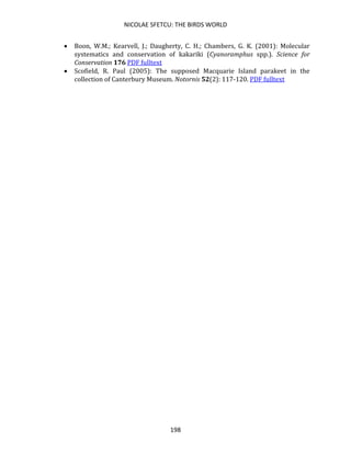 NICOLAE SFETCU: THE BIRDS WORLD
198
• Boon, W.M.; Kearvell, J.; Daugherty, C. H.; Chambers, G. K. (2001): Molecular
systematics and conservation of kakariki (Cyanoramphus spp.). Science for
Conservation 176 PDF fulltext
• Scofield, R. Paul (2005): The supposed Macquarie Island parakeet in the
collection of Canterbury Museum. Notornis 52(2): 117-120. PDF fulltext
 