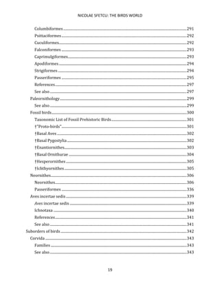 NICOLAE SFETCU: THE BIRDS WORLD
19
Columbiformes........................................................................................................................................291
Psittaciformes..........................................................................................................................................292
Cuculiformes.............................................................................................................................................292
Falconiformes ..........................................................................................................................................293
Caprimulgiformes...................................................................................................................................293
Apodiformes.............................................................................................................................................294
Strigiformes ..............................................................................................................................................294
Passeriformes ..........................................................................................................................................295
References.................................................................................................................................................297
See also.......................................................................................................................................................297
Paleornithology............................................................................................................................................299
See also.......................................................................................................................................................299
Fossil birds.....................................................................................................................................................300
Taxonomic List of Fossil Prehistoric Birds...................................................................................301
†"Proto-birds"..........................................................................................................................................301
†Basal Aves ...............................................................................................................................................302
†Basal Pygostylia....................................................................................................................................302
†Enantiornithes.......................................................................................................................................303
†Basal Ornithurae ..................................................................................................................................304
†Hesperornithes .....................................................................................................................................305
†Ichthyornithes.......................................................................................................................................305
Neornithes......................................................................................................................................................306
Neornithes.................................................................................................................................................306
Passeriformes ..........................................................................................................................................336
Aves incertae sedis .....................................................................................................................................339
Aves incertae sedis .................................................................................................................................339
Ichnotaxa ...................................................................................................................................................340
References.................................................................................................................................................341
See also.......................................................................................................................................................341
Suborders of birds...........................................................................................................................................342
Corvida ............................................................................................................................................................343
Families ......................................................................................................................................................343
See also.......................................................................................................................................................343
 