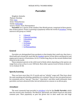 NICOLAE SFETCU: THE BIRDS WORLD
204
Parrotlet
Kingdom: Animalia
Phylum: Chordata
Class: Aves
Order: Psittaciformes
Family: Psittacidae
Genera: Forpus, Touit, Nannopsittaca
Parrotlets are a species of the smallest, New World parrots, comprised of three genera.
One of these genera: Forpus is growing in popularity within the world of aviculture, raising
interest in the group as a whole.
• 1 General
• 2 Speech/Learning
• 3 Aviculture
• 4 Genera
o 4.1 Forpus
o 4.2 Touit
o 4.3 Nannopsittaca
General
Parrotlets are distinguished from parakeets in that despite their small size, they have a
thick build and a broad tail, much like the lovebird species of East Africa and fig parrot and
pygmy parrot species of Australasia. At 4½–5 inches long, they are the second smallest kind
of parrot in the world.
These miniature parrots in the wild travel in flocks which, depending on the species can
range from as low as four to over 100 birds. Most either species travel in flocks of about 5–
12 or of about 10–40.
Speech/Learning
They can learn more than 10–15 words and can "whistle" songs well. They have about
the same speaking and whistling capabilities of a cockatiel. They are also very good learners
for commands such as "step up", "kiss-kiss", "step down", and other small commands. Some
parrotlets can learn advanced tricks, but not advanced as a macaw or an african grey.
Aviculture
The most commonly kept parrotlet in aviculture is by far the Pacific Parrotlet, which
now has several color mutations. The Mexican, Spectacled, and Yellow-Faced are also fairly
common pets. Their popularity as pets has grown due to their small size and large
 