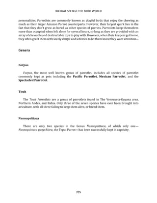 NICOLAE SFETCU: THE BIRDS WORLD
205
personalities. Parrotlets are commonly known as playful birds that enjoy the chewing as
much as their larger Amazon Parrot counterparts. However, their largest quirk lies in the
fact that they don't grow as bored as other species of parrots. Parrotlets keep themselves
more than occupied when left alone for several hours, so long as they are provided with an
array of chewable and destructable toys to play with. However, when their keepers get home,
they often greet them with lovely chirps and whistles to let them know they want attention....
Genera
Forpus
Forpus, the most well known genus of parrotlet, includes all species of parrotlet
commonly kept as pets including the Pacific Parrotlet, Mexican Parrotlet, and the
Spectacled Parrotlet.
Touit
The Touit Parrotlets are a genus of parrotlets found in The Venezuela-Guyana area,
Northern Andes, and Bahia. Only three of the seven species have ever been brought into
aviculture, with all three failing to keep them alive, or breed them.
Nannopsittaca
There are only two species in the Genus Nannopsittaca, of which only one—
Nannopsittaca panychlora, the Tepui Parrot—has been successfully kept in captivity.
 