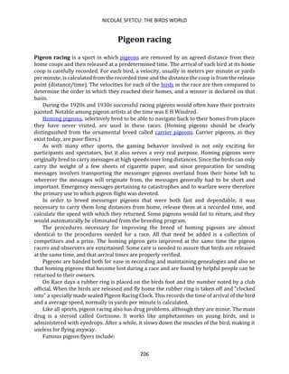 NICOLAE SFETCU: THE BIRDS WORLD
206
Pigeon racing
Pigeon racing is a sport in which pigeons are removed by an agreed distance from their
home coops and then released at a predetermined time. The arrival of each bird at its home
coop is carefully recorded. For each bird, a velocity, usually in meters per minute or yards
per minute, is calculated from the recorded time and the distance the coop is from the release
point (distance/time). The velocities for each of the birds in the race are then compared to
determine the order in which they reached their homes, and a winner is declared on that
basis.
During the 1920s and 1930s successful racing pigeons would often have their portraits
painted. Notable among pigeon artists at the time was E H Windred.
Homing pigeons, selectively bred to be able to navigate back to their homes from places
they have never visited, are used in these races. (Homing pigeons should be clearly
distinguished from the ornamental breed called carrier pigeons. Carrier pigeons, as they
exist today, are poor fliers.)
As with many other sports, the gaming behavior involved is not only exciting for
participants and spectators, but it also serves a very real purpose. Homing pigeons were
originally bred to carry messages at high speeds over long distances. Since the birds can only
carry the weight of a few sheets of cigarette paper, and since preparation for sending
messages involves transporting the messenger pigeons overland from their home loft to
wherever the messages will originate from, the messages generally had to be short and
important. Emergency messages pertaining to catastrophes and to warfare were therefore
the primary use to which pigeon flight was devoted.
In order to breed messenger pigeons that were both fast and dependable, it was
necessary to carry them long distances from home, release them at a recorded time, and
calculate the speed with which they returned. Some pigeons would fail to return, and they
would automatically be eliminated from the breeding program.
The procedures necessary for improving the breed of homing pigeons are almost
identical to the procedures needed for a race. All that need be added is a collection of
competitors and a prize. The homing pigeon gets improved at the same time the pigeon
racers and observers are entertained. Some care is needed to assure that birds are released
at the same time, and that arrival times are properly verified.
Pigeons are banded both for ease in recording and maintaining genealogies and also so
that homing pigeons that become lost during a race and are found by helpful people can be
returned to their owners.
On Race days a rubber ring is placed on the birds foot and the number noted by a club
official. When the birds are released and fly home the rubber ring is taken off and "clocked
into" a specially made sealed Pigeon Racing Clock. This records the time of arrival of the bird
and a average speed, normally in yards per minute is calculated.
Like all sports, pigeon racing also has drug problems, although they are minor. The main
drug is a steroid called Cortisone. It works like amphetamines on young birds, and is
administered with eyedrops. After a while, it slows down the muscles of the bird, making it
useless for flying anyway.
Famous pigeon flyers include:
 