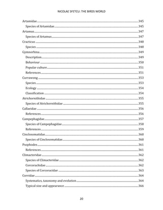 NICOLAE SFETCU: THE BIRDS WORLD
20
Artamidae.......................................................................................................................................................345
Species of Artamidae.............................................................................................................................345
Artamus...........................................................................................................................................................347
Species of Artamus.................................................................................................................................347
Cracticus .........................................................................................................................................................348
Species ........................................................................................................................................................348
Gymnorhina...................................................................................................................................................349
Description................................................................................................................................................349
Behaviour ..................................................................................................................................................350
Popular culture........................................................................................................................................351
References.................................................................................................................................................351
Currawong .....................................................................................................................................................353
Species ........................................................................................................................................................353
Ecology .......................................................................................................................................................354
Classification ............................................................................................................................................354
Atrichornithidae ..........................................................................................................................................355
Species of Atrichornithidae ................................................................................................................355
Callaeidae .......................................................................................................................................................356
References.................................................................................................................................................356
Campephagidae............................................................................................................................................357
Species of Campephagidae..................................................................................................................358
References.................................................................................................................................................359
Cinclosomatidae...........................................................................................................................................360
Species of Cinclosomatidae.................................................................................................................360
Psophodes......................................................................................................................................................361
References.................................................................................................................................................361
Climacteridae................................................................................................................................................362
Species of Climacteridae......................................................................................................................362
Corcorachidae..........................................................................................................................................362
Species of Corcoracidae .......................................................................................................................363
Corvidae..........................................................................................................................................................364
Systematics, taxonomy and evolution............................................................................................364
Typical size and appearance ..............................................................................................................366
 