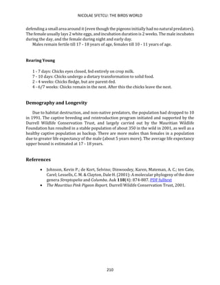 NICOLAE SFETCU: THE BIRDS WORLD
210
defending a small area around it (even though the pigeons initially had no natural predators).
The female usually lays 2 white eggs, and incubation duration is 2 weeks. The male incubates
during the day, and the female during night and early day.
Males remain fertile till 17 - 18 years of age, females till 10 - 11 years of age.
Rearing Young
1 - 7 days: Chicks eyes closed, fed entirely on crop milk.
7 - 10 days: Chicks undergo a dietary transformation to solid food.
2 - 4 weeks: Chicks fledge, but are parent-fed.
4 - 6/7 weeks: Chicks remain in the nest. After this the chicks leave the nest.
Demography and Longevity
Due to habitat destruction, and non-native predators, the population had dropped to 10
in 1991. The captive breeding and reintroduction program initiated and supported by the
Durrell Wildlife Conservation Trust, and largely carried out by the Mauritian Wildlife
Foundation has resulted in a stable population of about 350 in the wild in 2001, as well as a
healthy captive population as backup. There are more males than females in a population
due to greater life expectancy of the male (about 5 years more). The average life expectancy
upper bound is estimated at 17 - 18 years.
References
• Johnson, Kevin P.; de Kort, Selvino; Dinwoodey, Karen, Mateman, A. C.; ten Cate,
Carel; Lessells, C. M. & Clayton, Dale H. (2001): A molecular phylogeny of the dove
genera Streptopelia and Columba. Auk 118(4): 874-887. PDF fulltext
• The Mauritius Pink Pigeon Report. Durrell Wildife Conservation Trust, 2001.
 