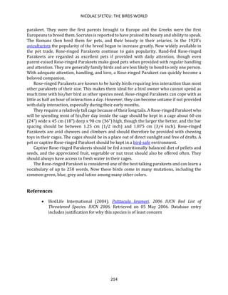 NICOLAE SFETCU: THE BIRDS WORLD
214
parakeet. They were the first parrots brought to Europe and the Greeks were the first
Europeans to breed them. Socrates is reported to have praised its beauty and ability to speak.
The Romans then bred them for pets, and their beauty in their aviaries. In the 1920's
aviculturists the popularity of the breed began to increase greatly. Now widely available in
the pet trade, Rose-ringed Parakeets continue to gain popularity. Hand-fed Rose-ringed
Parakeets are regarded as excellent pets if provided with daily attention, though even
parent-raised Rose-ringed Parakeets make good pets when provided with regular handling
and attention. They are generally family birds and are less likely to bond to only one person.
With adequate attention, handling, and love, a Rose-ringed Parakeet can quickly become a
beloved companion.
Rose-ringed Parakeets are known to be hardy birds requiring less interaction than most
other parakeets of their size. This makes them ideal for a bird owner who cannot spend as
much time with his/her bird as other species need. Rose-ringed Parakeets can cope with as
little as half an hour of interaction a day. However, they can become untame if not provided
with daily interaction, especially during their early months.
They require a relatively tall cage because of their long tails. A Rose-ringed Parakeet who
will be spending most of his/her day inside the cage should be kept in a cage about 60 cm
(24") wide x 45 cm (18") deep x 90 cm (36") high, though the larger the better, and the bar
spacing should be between 1.25 cm (1/2 inch) and 1.875 cm (3/4 inch). Rose-ringed
Parakeets are avid chewers and climbers and should therefore be provided with chewing
toys in their cages. The cages should be in a place out of direct sunlight and free of drafts. A
pet or captive Rose-ringed Parakeet should be kept in a bird-safe environment.
Captive Rose-ringed Parakeets should be fed a nutritionally balanced diet of pellets and
seeds, and the appreciated fruit, vegetable or nut treat should also be offered often. They
should always have access to fresh water in their cages.
The Rose-ringed Parakeet is considered one of the best talking parakeets and can learn a
vocabulary of up to 250 words. Now these birds come in many mutations, including the
common green, blue, grey and lutino among many other colors.
References
• BirdLife International (2004). Psittacula krameri. 2006 IUCN Red List of
Threatened Species. IUCN 2006. Retrieved on 05 May 2006. Database entry
includes justification for why this species is of least concern
 