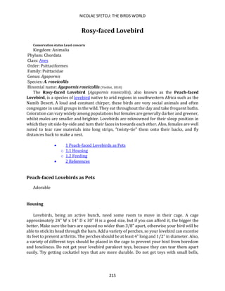 NICOLAE SFETCU: THE BIRDS WORLD
215
Rosy-faced Lovebird
Conservation status Least concern
Kingdom: Animalia
Phylum: Chordata
Class: Aves
Order: Psittaciformes
Family: Psittacidae
Genus: Agapornis
Species: A. roseicollis
Binomial name: Agapornis roseicollis (Vieillot, 1818)
The Rosy-faced Lovebird (Agapornis roseicollis), also known as the Peach-faced
Lovebird, is a species of lovebird native to arid regions in southwestern Africa such as the
Namib Desert. A loud and constant chirper, these birds are very social animals and often
congregate in small groups in the wild. They eat throughout the day and take frequent baths.
Coloration can vary widely among populations but females are generally darker and greener,
whilst males are smaller and brighter. Lovebirds are reknowned for their sleep position in
which they sit side-by-side and turn their faces in towards each other. Also, females are well
noted to tear raw materials into long strips, "twisty-tie" them onto their backs, and fly
distances back to make a nest.
• 1 Peach-faced Lovebirds as Pets
o 1.1 Housing
o 1.2 Feeding
• 2 References
Peach-faced Lovebirds as Pets
Adorable
Housing
Lovebirds, being an active bunch, need some room to move in their cage. A cage
approximately 24" W x 14" D x 30" H is a good size, but if you can afford it, the bigger the
better. Make sure the bars are spaced no wider than 3/8" apart, otherwise your bird will be
able to stick its head through the bars. Add a variety of perches, so your lovebird can excerise
its feet to prevent arthritis. The perches should be at least 4" long and 1/2" in diameter. Also,
a variety of different toys should be placed in the cage to prevent your bird from boredom
and loneliness. Do not get your lovebird parakeet toys, because they can tear them apart
easily. Try getting cockatiel toys that are more durable. Do not get toys with small bells,
 