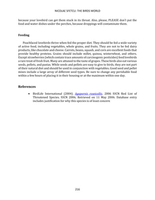 NICOLAE SFETCU: THE BIRDS WORLD
216
because your lovebird can get them stuck in its throat. Also, please, PLEASE don't put the
food and water dishes under the perches, because droppings will contaminate them.
Feeding
Peachfaced lovebirds thrive when fed the proper diet. They should be fed a wide variety
of active food, including vegetables, whole grains, and fruits. They are not to be fed dairy
products, like chocolate and cheese. Carrots, beans, squash, and corn are excellent foods that
provide healthy proteins. Grains should include millet, quinoa, winterwheat, and others.
Except strawberries (which contain trace amounts of carcinogenic pesticides) feed lovebirds
a rare treat of fresh fruit. Many are attuned to the taste of grapes. These birds also eat various
seeds, pellets, and pastas. While seeds and pellets are easy to give to birds, they are not part
of their natural diet and should be used in conjunction with vegetables. Good seed and pellet
mixes include a large array of different seed types. Be sure to change any perishable food
within a few hours of placing it in their housing or at the maximum within one day.
References
• BirdLife International (2004). Agapornis roseicollis. 2006 IUCN Red List of
Threatened Species. IUCN 2006. Retrieved on 11 May 2006. Database entry
includes justification for why this species is of least concern
 