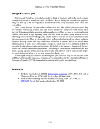 NICOLAE SFETCU: THE BIRDS WORLD
218
Senegal Parrots as pets
The Senegal Parrot has recently begun to be bred in captivity and is the most popular
Poicephalus parrot in aviculture, with the Meyers Parrot being the second most popular.
They can live up to 40 or 50 years in a safe clean home. They eat seeds, most fruits and
vegetables.
Hand reared Senegal Parrots make excellent pets, and, like all Poicephalus parrots, they
are curious, fun-loving animals that are much "mellower" compared with many other
parrots. They are acrobatic, amusing, and generally sweet. They are able to speak in a limited
fashion, often with a high squeaky voice, and can learn to mimic many sounds such as
whistling, kisses, microwave beeps, and smoke alarms. They do not make very loud noises,
like some parrots do. They are known for their jealousy of other family members and pets.
They can develop a bond with only one human and refuse to interact with other people, even
attacking them in some cases. Although a Senegal is a small bird it does not seem to believe
so, and will attack larger birds and even dogs if it feels it or its human is threatened. Owners
should be cautious in multiple-pet homes. Continuing to socialize the hand reared pet bird
from a young age and letting many people handle and interact with it can prevent single-
person bonding and allow it to become an excellent family pet.
Wild-caught Senegal Parrots do not make good pets, because they do not become tame
and they will always be frightened of humans. The Convention on the International Trade in
Endangered Species (CITES) has made the trade of wild caught parrots illegal.
References
• BirdLife International (2006). Poicephalus senegalus. 2006 IUCN Red List of
Threatened Species. IUCN 2006. Retrieved on 09 May 2006.
• Birds of The Gambia by Barlow, Wacher and Disley, ISBN 1-873403-32-1
• SENEGAL Parrot. Retrieved on September 20, 2005.
 