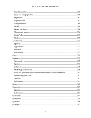 NICOLAE SFETCU: THE BIRDS WORLD
21
Social interaction....................................................................................................................................366
Food and foraging habits.....................................................................................................................366
Migration ...................................................................................................................................................367
Reproduction............................................................................................................................................367
Nest predation.........................................................................................................................................368
Myths...........................................................................................................................................................368
Corvid intelligence .................................................................................................................................368
Threatened species................................................................................................................................370
Songs/calls:...............................................................................................................................................370
Citations .....................................................................................................................................................370
Aphelocoma...................................................................................................................................................372
Species ........................................................................................................................................................372
Appearance...............................................................................................................................................372
Behavior.....................................................................................................................................................373
References.................................................................................................................................................373
Cissa..................................................................................................................................................................374
Corvus..............................................................................................................................................................375
Systematics ...............................................................................................................................................375
Species ........................................................................................................................................................376
Behavior.....................................................................................................................................................378
Mythology and folklore ........................................................................................................................380
Gods and goddesses associated or identified with crows and ravens...............................381
Interesting Crow Facts .........................................................................................................................381
See also.......................................................................................................................................................381
References.................................................................................................................................................381
Raven................................................................................................................................................................382
Crypsirina.......................................................................................................................................................383
Species ........................................................................................................................................................383
References.................................................................................................................................................383
Cyanocitta.......................................................................................................................................................384
Cyanocorax ....................................................................................................................................................385
Cyanolyca .......................................................................................................................................................386
Cyanopica.......................................................................................................................................................387
 
