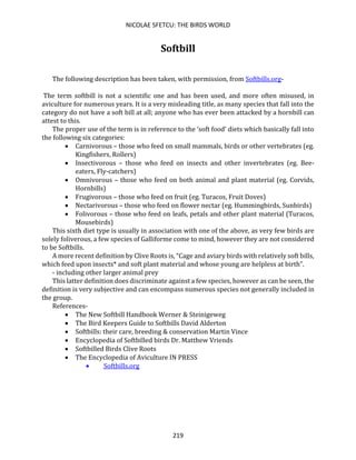 NICOLAE SFETCU: THE BIRDS WORLD
219
Softbill
The following description has been taken, with permission, from Softbills.org-
The term softbill is not a scientific one and has been used, and more often misused, in
aviculture for numerous years. It is a very misleading title, as many species that fall into the
category do not have a soft bill at all; anyone who has ever been attacked by a hornbill can
attest to this.
The proper use of the term is in reference to the ‘soft food’ diets which basically fall into
the following six categories:
• Carnivorous – those who feed on small mammals, birds or other vertebrates (eg.
Kingfishers, Rollers)
• Insectivorous – those who feed on insects and other invertebrates (eg. Bee-
eaters, Fly-catchers)
• Omnivorous – those who feed on both animal and plant material (eg. Corvids,
Hornbills)
• Frugivorous – those who feed on fruit (eg. Turacos, Fruit Doves)
• Nectarivorous – those who feed on flower nectar (eg. Hummingbirds, Sunbirds)
• Folivorous – those who feed on leafs, petals and other plant material (Turacos,
Mousebirds)
This sixth diet type is usually in association with one of the above, as very few birds are
solely foliverous, a few species of Galliforme come to mind, however they are not considered
to be Softbills.
A more recent definition by Clive Roots is, “Cage and aviary birds with relatively soft bills,
which feed upon insects* and soft plant material and whose young are helpless at birth”.
- including other larger animal prey
This latter definition does discriminate against a few species, however as can be seen, the
definition is very subjective and can encompass numerous species not generally included in
the group.
References-
• The New Softbill Handbook Werner & Steinigeweg
• The Bird Keepers Guide to Softbills David Alderton
• Softbills: their care, breeding & conservation Martin Vince
• Encyclopedia of Softbilled birds Dr. Matthew Vriends
• Softbilled Birds Clive Roots
• The Encyclopedia of Aviculture IN PRESS
• Softbills.org
 