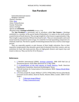 NICOLAE SFETCU: THE BIRDS WORLD
222
Sun Parakeet
Conservation status Least concern[1]
Kingdom: Animalia
Phylum: Chordata
Class: Aves
Order: Psittaciformes
Family: Psittacidae
Genus: Aratinga
Species: A. solstitialis
Binomial name: Aratinga solstitialis (Linnaeus, 1758)
The Sun Parakeet,[2][3] previously and in aviculture called Sun Conure,[4] (Aratinga
solstitialis) is a member of the parrot family (Psittacidae). It is native to the north-eastern
coastal forests of South America. The average weight for a Sun Conure is approximately 110g.
Their length is approximately 305mm from head to tail[5]. They are monomorphic and reach
sexual maturity around two years of age. It is noted for its loud squawking compared to its
relatively small size. The bird is capable of mimicking humans but not as well as some larger
parrots.
They are especially popular as pets because of their bright coloration. Due to their
inquisitive temperament, they demand a great deal of attention from their owners, and can
sometimes be loud. Like many parrots, they are high-grade chewers and require toys and
treats to chew on. They can live for 25 to 30 years.[6]
References
1. ^ BirdLife International (2004). Aratinga solstitialis. 2006 IUCN Red List of
Threatened Species. IUCN 2006. Retrieved on 11 May 2006.
2. ^ A classification of the bird species of South America South American
Classification Committee, American Ornithologists' Union
3. ^ World Institute for Conservation & Environment, WICE: Nature World Wide:
Nature in Brazil
4. ^ Forshaw, Joseph M., Cooper, William T. [1973, 1978] (1981). Parrots of the World,
corrected second edition, David & Charles, Newton Abbot, London. ISBN 0-7153-
7698-5.
5. ^ Alternate image (PBase)
6. ^ http://sunconure.com/
 