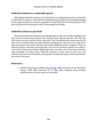 NICOLAE SFETCU: THE BIRDS WORLD
224
Umbrella Cockatoo as a vulnerable species
Although the Umbrella Cockatoo is not classified as an endangered species it is classified
as vulnerable. It numbers in the wild have declined owing to habitat loss and illegal trapping
for the cage-bird trade. It is listed in appendix II of the CITES list of protected species. This
gives it protection by making the trade of wild caught birds illegal.
Umbrella Cockatoo as pet birds
Hand reared Umbrella Cockatoos can make good pets, as they are sociable, intelligent and
they can learn tricks and be trained. They require a large cage (at least 3ft x 3ft x 5ft) and
they need to exercise outside of their cage often. They can imitate basic human speech, but
they are not considered the most able speakers among parrots. They are not an easy pet to
keep and require a lot of time, devotion and understanding from their caregivers. They can
destroy furniture with their powerful beaks and even the sweetest cockatoo may inflict a
serious bite without provocation. Additionally, they can make a lot of loud noise and their
large droppings are quite messy. Umbrella cockatoos as pets need so much care and
attention, and can be so destructive and expensive to keep, that they are often passed from
one owner to the next.
References
• BirdLife International (2004). Cacatua alba. 2006 IUCN Red List of Threatened
Species. IUCN 2006. Retrieved on 11 May 2006. Database entry includes
justification for why this species is vulnerable
 