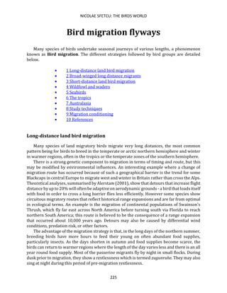 NICOLAE SFETCU: THE BIRDS WORLD
225
Bird migration flyways
Many species of birds undertake seasonal journeys of various lengths, a phenomenon
known as Bird migration. The different strategies followed by bird groups are detailed
below.
• 1 Long-distance land bird migration
• 2 Broad-winged long distance migrants
• 3 Short-distance land bird migration
• 4 Wildfowl and waders
• 5 Seabirds
• 6 The tropics
• 7 Australasia
• 8 Study techniques
• 9 Migration conditioning
• 10 References
Long-distance land bird migration
Many species of land migratory birds migrate very long distances, the most common
pattern being for birds to breed in the temperate or arctic northern hemisphere and winter
in warmer regions, often in the tropics or the temperate zones of the southern hemisphere.
There is a strong genetic component to migration in terms of timing and route, but this
may be modified by environmental influences. An interesting example where a change of
migration route has occurred because of such a geographical barrier is the trend for some
Blackcaps in central Europe to migrate west and winter in Britain rather than cross the Alps.
Theoretical analyses, summarised by Alerstam (2001), show that detours that increase flight
distance by up to 20% will often be adaptive on aerodynamic grounds - a bird that loads itself
with food in order to cross a long barrier flies less efficiently. However some species show
circuitous migratory routes that reflect historical range expansions and are far from optimal
in ecological terms. An example is the migration of continental populations of Swainson's
Thrush, which fly far east across North America before turning south via Florida to reach
northern South America; this route is believed to be the consequence of a range expansion
that occurred about 10,000 years ago. Detours may also be caused by differential wind
conditions, predation risk, or other factors.
The advantage of the migration strategy is that, in the long days of the northern summer,
breeding birds have more hours to feed their young on often abundant food supplies,
particularly insects. As the days shorten in autumn and food supplies become scarce, the
birds can return to warmer regions where the length of the day varies less and there is an all
year round food supply. Most of the passerine migrants fly by night in small flocks. During
dusk prior to migration, they show a restlessness which is termed zugunruhe. They may also
sing at night during this period of pre-migration restlessness.
 