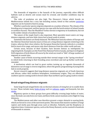 NICOLAE SFETCU: THE BIRDS WORLD
226
The downside of migration is the hazards of the journey, especially when difficult
habitats such as deserts and oceans must be crossed, and weather conditions may be
adverse.
The risks of predation are also high. The Eleonora's Falcon which breeds on
Mediterranean islands has a very late breeding season, timed so that autumn passerine
migrants can be hunted to feed its young.
Whether a particular species migrates depends on a number of factors. The climate of the
breeding area is important, and few species can cope with the harsh winters of inland Canada
or northern Eurasia. Thus the Blackbird Turdus merula is migratory in Scandinavia, but not
in the milder climate of southern Europe.
The nature of the staple food is also important. Most specialist insect eaters are long-
distance migrants, and have little choice but to head south in winter.
Sometimes the factors are finely balanced. The Whinchat Saxicola rubetra of Europe and
the Siberian Stonechat Saxicola maura of Asia are a long-distance migrants wintering in the
tropics, whereas their close relative, the European Stonechat Saxicola rubicola is a resident
bird in most of its range, and moves only short distances from the colder north and east.
Certain areas, because of their location, have become famous as watchpoints for
migrating birds. Examples are the Point Pelee National Park in Canada, and Spurn in England.
Drift migration of birds blown off course by the wind can result in "falls" of large numbers of
migrants at coastal sites.
Another cause of birds occurring outside their normal ranges is the "spring overshoot"
in which birds returning to their breeding areas overshoot and end up further north than
intended.
A mechanism which can lead to great rarities turning up as vagrants thousands of
kilometres out of range is reverse migration, where the genetic programming of young birds
fails to work properly.
Recent research suggests that long-distance passerine migrants are of South American
and African, rather than northern hemisphere, evolutionary origins. They are effectively
southern species coming north to breed rather than northern species going south to winter.
Broad-winged long distance migrants
Some large broad-winged birds rely on thermal columns of rising hot air to enable them
to soar. These include many birds of prey such as vultures, eagles and buzzards, but also
storks.
Migratory species in these groups have great difficulty crossing large bodies of water,
since thermals can only form over land, and these birds cannot maintain active flight for long
distances.
The Mediterranean and other seas therefore present a major obstacle to soaring birds,
which are forced to cross at the narrowest points. This means that massive numbers of large
raptors and storks pass through areas such as Gibraltar, Falsterbo and the Bosphorus at
migration times. Commoner species, such as the Honey Buzzard, can be counted in hundreds
of thousands in autumn.
 