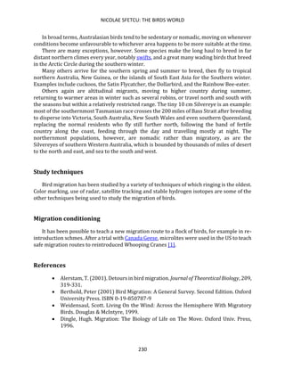 NICOLAE SFETCU: THE BIRDS WORLD
230
In broad terms, Australasian birds tend to be sedentary or nomadic, moving on whenever
conditions become unfavourable to whichever area happens to be more suitable at the time.
There are many exceptions, however. Some species make the long haul to breed in far
distant northern climes every year, notably swifts, and a great many wading birds that breed
in the Arctic Circle during the southern winter.
Many others arrive for the southern spring and summer to breed, then fly to tropical
northern Australia, New Guinea, or the islands of South East Asia for the Southern winter.
Examples include cuckoos, the Satin Flycatcher, the Dollarbird, and the Rainbow Bee-eater.
Others again are altitudinal migrants, moving to higher country during summer,
returning to warmer areas in winter such as several robins, or travel north and south with
the seasons but within a relatively restricted range. The tiny 10 cm Silvereye is an example:
most of the southernmost Tasmanian race crosses the 200 miles of Bass Strait after breeding
to disperse into Victoria, South Australia, New South Wales and even southern Queensland,
replacing the normal residents who fly still further north, following the band of fertile
country along the coast, feeding through the day and travelling mostly at night. The
northernmost populations, however, are nomadic rather than migratory, as are the
Silvereyes of southern Western Australia, which is bounded by thousands of miles of desert
to the north and east, and sea to the south and west.
Study techniques
Bird migration has been studied by a variety of techniques of which ringing is the oldest.
Color marking, use of radar, satellite tracking and stable hydrogen isotopes are some of the
other techniques being used to study the migration of birds.
Migration conditioning
It has been possible to teach a new migration route to a flock of birds, for example in re-
introduction schmes. After a trial with Canada Geese, microlites were used in the US to teach
safe migration routes to reintroduced Whooping Cranes [1].
References
• Alerstam, T. (2001). Detours in bird migration. Journal of Theoretical Biology, 209,
319-331.
• Berthold, Peter (2001) Bird Migration: A General Survey. Second Edition. Oxford
University Press. ISBN 0-19-850787-9
• Weidensaul, Scott. Living On the Wind: Across the Hemisphere With Migratory
Birds. Douglas & McIntyre, 1999.
• Dingle, Hugh. Migration: The Biology of Life on The Move. Oxford Univ. Press,
1996.
 