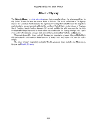 NICOLAE SFETCU: THE BIRDS WORLD
232
Atlantic Flyway
The Atlantic Flyway is a bird migration route that generally follows the Mississippi River in
the United States and the Mackenzie River in Canada. The main endpoints of the flyway
include the Canadian Maritimes and the region surrounding the Gulf of Mexico; the migration
route tends to narrow considerably in the southern United States in the states of Virginia,
North Carolina, South Carolina, Georgia (U.S. state), and Florida. which account for the high
number of bird species found in those areas. Once in Florida, the flyway diverges into a path
over eastern Mexico and a longer path across the Caribbean Sea via Cuba and Jamaica.
This route is used by birds typically because no mountains or even ridges of hills block
this path over its entire extent. Good sources of water, food, and cover exist over its entire
length.
The other primary migration routes for North American birds includes the Mississippi,
Central and Pacific Flyways.
 