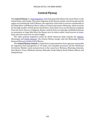 NICOLAE SFETCU: THE BIRDS WORLD
233
Central Flyway
The Central Flyway is a bird migration route that generally follows the Great Plains in the
United States and Canada. This main endpoints of the flyway include central Canada and the
region surrounding the Gulf of Mexico; the migration route tends to narrow considerably in
the Platte River and Missouri River valleys of central and eastern Nebraska, which accounts
for the high number of bird species found there. Some birds even use this flyway to migrate
from the Arctic Ocean to Patagonia. Routes used by birds are typically established because
no mountains or large hills block the flyway over its entire extent. Good sources of water,
food, and cover exist over its entire length.
The other primary migration routes for North American birds includes the Atlantic,
Mississippi and Pacific Flyways. The Central Flyway merges with the Mississippi Flyway
between Missouri and the Gulf of Mexico.
The Central Flyway Council is comprised of representatives from agencies responsible
for migratory bird management in 10 states, two Canadian provinces and the Northwest
Territories. Member states and provinces in the council are: Montana, Wyoming, Colorado,
New Mexico, Texas, Oklahoma, Kansas, Nebraska, South Dakota, North Dakota, Alberta and
Saskatchewan.
 