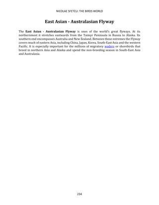 NICOLAE SFETCU: THE BIRDS WORLD
234
East Asian - Australasian Flyway
The East Asian - Australasian Flyway is ones of the world's great flyways. At its
northernmost it stretches eastwards from the Taimyr Peninsula in Russia to Alaska. Its
southern end encompasses Australia and New Zealand. Between these extremes the Flyway
covers much of eastern Asia, including China, Japan, Korea, South-East Asia and the western
Pacific. It is especially important for the millions of migratory waders or shorebirds that
breed in northern Asia and Alaska and spend the non-breeding season in South-East Asia
and Australasia.
 