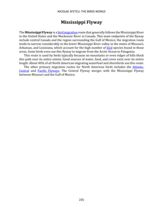 NICOLAE SFETCU: THE BIRDS WORLD
235
Mississippi Flyway
The Mississippi Flyway is a bird migration route that generally follows the Mississippi River
in the United States and the Mackenzie River in Canada. This main endpoints of the flyway
include central Canada and the region surrounding the Gulf of Mexico; the migration route
tends to narrow considerably in the lower Mississippi River valley in the states of Missouri,
Arkansas, and Louisiana, which account for the high number of bird species found in those
areas. Some birds even use this flyway to migrate from the Arctic Ocean to Patagonia.
This route is used by birds typically because no mountains or even ridges of hills block
this path over its entire extent. Good sources of water, food, and cover exist over its entire
length. About 40% of all North American migrating waterfowl and shorebirds use this route.
The other primary migration routes for North American birds includes the Atlantic,
Central and Pacific Flyways. The Central Flyway merges with the Mississippi Flyway
between Missouri and the Gulf of Mexico.
 