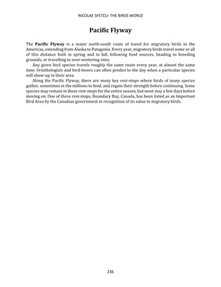 NICOLAE SFETCU: THE BIRDS WORLD
236
Pacific Flyway
The Pacific Flyway is a major north-south route of travel for migratory birds in the
Americas, extending from Alaska to Patagonia. Every year, migratory birds travel some or all
of this distance both in spring and in fall, following food sources, heading to breeding
grounds, or travelling to over-wintering sites.
Any given bird species travels roughly the same route every year, at almost the same
time. Ornithologists and bird-lovers can often predict to the day when a particular species
will show-up in their area.
Along the Pacific Flyway, there are many key rest-stops where birds of many species
gather, sometimes in the millions to feed, and regain their strength before continuing. Some
species may remain in these rest-stops for the entire season, but most stay a few days before
moving on. One of these rest-stops, Boundary Bay, Canada, has been listed as an Important
Bird Area by the Canadian government in recognition of its value to migratory birds.
 