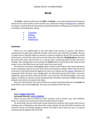 NICOLAE SFETCU: THE BIRDS WORLD
238
Beak
The beak—otherwise known as the bill or rostrum—is an external anatomical structure
which serves as the mouth in some animals. It is a distinctive feature of birds and, in addition
to eating, is used by them for grooming, manipulating objects, killing prey, probing for food,
courtship, and feeding their young.
• 1 Anatomy
• 2 Billing
• 3 See also
• 4 References
Anatomy
Beaks can vary significantly in size and shape from species to species. The beak is
composed of an upper jaw called the maxilla, and a lower jaw called the mandible. The jaw
is made of bone, typically hollow or porous to conserve weight for flying. The outside surface
of the beak is covered by a thin horny sheath of keratin called the rhamphotheca. Between
the hard outer layer and the bone is a vascular layer containing blood vessels and nerve
endings. The rhamphotheca also includes the knob which is found above the beak of some
swans, such as the Mute Swan and some Swan Geese (pictured).
The beak has two holes called nares which connect to the hollow inner beak and thence
to the respiratory system. In some birds, these are located in a fleshy, often waxy structure
at the base of the beak called the cere (from Latin cera. Hawks, parrots, doves, and skuas are
among the birds that have ceres. Budgerigars are dimorphic because the males' ceres turn
bright blue upon maturity, while the females' ceres turn tan. The female budgies' ceres also
appear wrinkled, to a greater extent during periods of fertility. Immature budgies have pale
pinkish ceres which are smooth and shiny.
Nares are bird nostrils. The nares of birds are usually located directly above the beak. On
some birds, such as the budgerigar, the nares are situated within the cere.
Beak
Gray's subject #223 994
Dorlands/Elsevier n_01/12558781
Nares can also refer to nostrils on other animals, such as sharks, rays, and sawfishes.
Nares is a medical term from Latin that describes human nostrils.
On some birds, the tip of the beak is hard, dead tissue used for heavy-duty tasks such as
cracking nuts or killing prey. On other birds, such as ducks, the tip of the bill is sensitive and
contains nerves, for locating things by touch. The beak is worn down by use, so it grows
continuously throughout the bird's life.
 