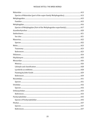 NICOLAE SFETCU: THE BIRDS WORLD
23
Maluridae .......................................................................................................................................................413
Species of Maluridae (part of the super-family Meliphagoidea)..........................................413
Meliphagoidea ..............................................................................................................................................415
Families ......................................................................................................................................................415
Meliphagidae.................................................................................................................................................416
Species of Meliphagidae (Part of the Meliphagoidea superfamily).....................................417
Acanthorhynchus ........................................................................................................................................420
Anthochaera..................................................................................................................................................421
See also.......................................................................................................................................................421
Manorina.........................................................................................................................................................422
Species ........................................................................................................................................................422
Moho.................................................................................................................................................................423
Taxonomy..................................................................................................................................................423
References.................................................................................................................................................423
Philemon.........................................................................................................................................................424
Phylidonyris ..................................................................................................................................................425
Menuridae......................................................................................................................................................426
Mimicry ......................................................................................................................................................426
Lifestyle and classification..................................................................................................................428
Lyrebirds as emblems...........................................................................................................................428
Painting by John Gould.........................................................................................................................429
References.................................................................................................................................................429
Neosittidae.....................................................................................................................................................431
Species ........................................................................................................................................................431
Oriolidae .........................................................................................................................................................432
Species ........................................................................................................................................................432
Orthonychidae..............................................................................................................................................433
References.................................................................................................................................................433
Pachycephalidae..........................................................................................................................................435
Species of Pachycephalidae................................................................................................................435
Pitohui .............................................................................................................................................................437
Species ........................................................................................................................................................437
References.................................................................................................................................................437
 