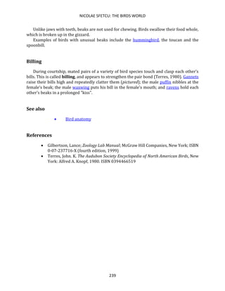 NICOLAE SFETCU: THE BIRDS WORLD
239
Unlike jaws with teeth, beaks are not used for chewing. Birds swallow their food whole,
which is broken up in the gizzard.
Examples of birds with unusual beaks include the hummingbird, the toucan and the
spoonbill.
Billing
During courtship, mated pairs of a variety of bird species touch and clasp each other's
bills. This is called billing, and appears to strengthen the pair bond (Terres, 1980). Gannets
raise their bills high and repeatedly clatter them (pictured); the male puffin nibbles at the
female's beak; the male waxwing puts his bill in the female's mouth; and ravens hold each
other's beaks in a prolonged "kiss".
See also
• Bird anatomy
References
• Gilbertson, Lance; Zoology Lab Manual; McGraw Hill Companies, New York; ISBN
0-07-237716-X (fourth edition, 1999)
• Terres, John. K. The Audubon Society Encyclopedia of North American Birds, New
York: Alfred A. Knopf, 1980. ISBN 0394466519
 