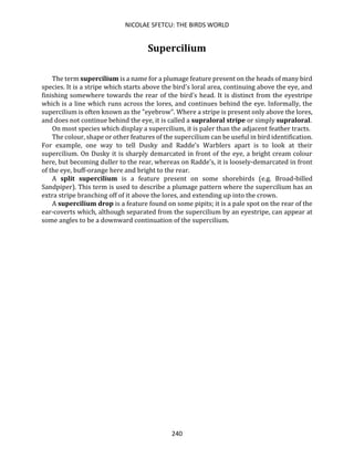 NICOLAE SFETCU: THE BIRDS WORLD
240
Supercilium
The term supercilium is a name for a plumage feature present on the heads of many bird
species. It is a stripe which starts above the bird's loral area, continuing above the eye, and
finishing somewhere towards the rear of the bird's head. It is distinct from the eyestripe
which is a line which runs across the lores, and continues behind the eye. Informally, the
supercilium is often known as the "eyebrow". Where a stripe is present only above the lores,
and does not continue behind the eye, it is called a supraloral stripe or simply supraloral.
On most species which display a supercilium, it is paler than the adjacent feather tracts.
The colour, shape or other features of the supercilium can be useful in bird identification.
For example, one way to tell Dusky and Radde's Warblers apart is to look at their
supercilium. On Dusky it is sharply demarcated in front of the eye, a bright cream colour
here, but becoming duller to the rear, whereas on Radde's, it is loosely-demarcated in front
of the eye, buff-orange here and bright to the rear.
A split supercilium is a feature present on some shorebirds (e.g. Broad-billed
Sandpiper). This term is used to describe a plumage pattern where the supercilium has an
extra stripe branching off of it above the lores, and extending up into the crown.
A supercilium drop is a feature found on some pipits; it is a pale spot on the rear of the
ear-coverts which, although separated from the supercilium by an eyestripe, can appear at
some angles to be a downward continuation of the supercilium.
 