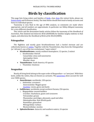 NICOLAE SFETCU: THE BIRDS WORLD
241
Birds by classification
This page lists living orders and families of birds, class Aves (for extinct birds, please see
Extinct birds and Prehistoric birds). The links below should then lead to family accounts and
hence to individual species.
Taxonomy is very fluid in the age of DNA analysis, so comments are made where
appropriate, and all numbers are approximate. In particular see Sibley-Ahlquist taxonomy
for a very different classification.
This article and the descendant family articles follow the taxonomy of the Handbook of
Australian, New Zealand and Antarctic Birds (HANZAB) for families largely endemic to that
region, and otherwise the Handbook of Birds of the World (HBW).
Paleognathae
The flightless and mostly giant Struthioniformes lack a keeled sternum and are
collectively known as ratites. Together with the Tinamiformes, they form the Paleognathae
(or 'old jaws'), one of the two evolutionary "super orders".
• Struthioniformes: mainly southern hemisphere; 12 species, 2 extinct
o Struthionidae: Ostrich
Casuariidae: emus and cassowaries
Apterygidae: kiwis
Rheidae: rheas
• Tinamiformes: South America; 45 species
o Tinamidae: tinamous
Neognathae
Nearly all living birds belong to the super order of Neognathae— or 'new jaws'. With their
keels, unlike the ratites, they are known as carinates. The passerines alone account for well
over 5000 species.
• Anseriformes: worldwide; 150 species
o Anhimidae: screamers
Anseranatidae: Magpie-goose
Anatidae: swans, geese and ducks
• Galliformes: worldwide except northern Eurasia; 256 species.
o Megapodidae: mound-builders
Cracidae: chachalacas, guans and curassows
Tetraonidae: grouse
Phasianidae: partridges, pheasants, quail and allies
Odontophoridae: New World quails
Numididae: guineafowl
Meleagrididae: turkeys
Mesitornithidae: mesites
• Sphenisciformes: Antarctic and southern waters; 16 species
 