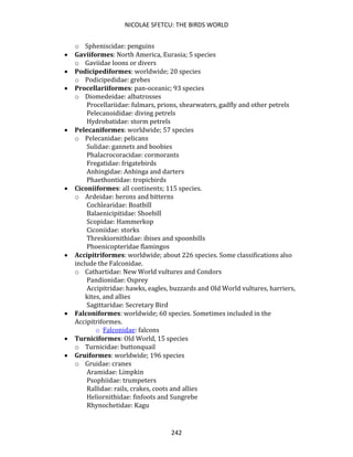 NICOLAE SFETCU: THE BIRDS WORLD
242
o Spheniscidae: penguins
• Gaviiformes: North America, Eurasia; 5 species
o Gaviidae loons or divers
• Podicipediformes: worldwide; 20 species
o Podicipedidae: grebes
• Procellariiformes: pan-oceanic; 93 species
o Diomedeidae: albatrosses
Procellariidae: fulmars, prions, shearwaters, gadfly and other petrels
Pelecanoididae: diving petrels
Hydrobatidae: storm petrels
• Pelecaniformes: worldwide; 57 species
o Pelecanidae: pelicans
Sulidae: gannets and boobies
Phalacrocoracidae: cormorants
Fregatidae: frigatebirds
Anhingidae: Anhinga and darters
Phaethontidae: tropicbirds
• Ciconiiformes: all continents; 115 species.
o Ardeidae: herons and bitterns
Cochlearidae: Boatbill
Balaenicipitidae: Shoebill
Scopidae: Hammerkop
Ciconiidae: storks
Threskiornithidae: ibises and spoonbills
Phoenicopteridae flamingos
• Accipitriformes: worldwide; about 226 species. Some classifications also
include the Falconidae.
o Cathartidae: New World vultures and Condors
Pandionidae: Osprey
Accipitridae: hawks, eagles, buzzards and Old World vultures, harriers,
kites, and allies
Sagittaridae: Secretary Bird
• Falconiformes: worldwide; 60 species. Sometimes included in the
Accipitriformes.
o Falconidae: falcons
• Turniciformes: Old World, 15 species
o Turnicidae: buttonquail
• Gruiformes: worldwide; 196 species
o Gruidae: cranes
Aramidae: Limpkin
Psophiidae: trumpeters
Rallidae: rails, crakes, coots and allies
Heliornithidae: finfoots and Sungrebe
Rhynochetidae: Kagu
 
