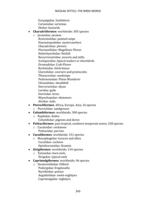 NICOLAE SFETCU: THE BIRDS WORLD
243
Eurypigidae: Sunbittern
Cariamidae: seriemas
Otidae: bustards
• Charadriiformes: worldwide; 305 species
o Jacanidae: jacanas
Rostratulidae: painted snipe
Haematopodidae: oystercatchers
Charadriidae: plovers
Pluvianellidae: Magellanic Plover
Ibidorhynchidae: Ibisbill
Recurvirostridae: avocets and stilts
Scolopacidae: typical waders or shorebirds
Dromadidae: Crab Plover
Burhinidae: thick-knees
Glareolidae: coursers and pratincoles
Thinocoridae: seedsnipe
Pedionomidae: Plains Wanderer
Chionididae: sheathbill
Stercorariidae: skuas
Laridae: gulls
Sternidae: terns
Rhynchopidae: skimmers
Alcidae: auks
• Pterocliformes: Africa, Europe, Asia; 16 species
o Pteroclidae: sandgrouse
• Columbiformes: worldwide; 300 species
o Raphidae: dodos
Columbidae: pigeons and doves
• Psittaciformes: pan-tropical, southern temperate zones; 330 species
o Cacatuidae: cockatoos
Psittacidae: parrots
• Cuculiformes: worldwide; 151 species
o Musophagidae: turacos and allies
Cuculidae: cuckoos
Opisthocomidae: Hoatzin
• Strigiformes: worldwide; 134 species
o Tytonidae: barn owls
Strigidae: typical owls
• Caprimulgiformes: worldwide; 96 species
o Steatornithidae: Oilbird
Podargidae: frogmouths
Nyctibiidae: potoos
Aegothelidae: owlet-nightjars
Caprimulgidae: nightjars
 