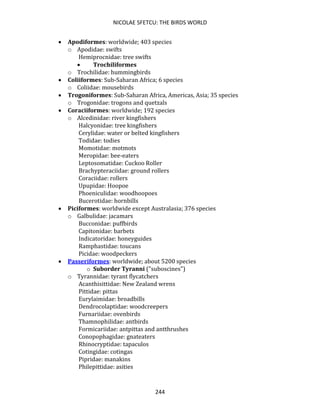 NICOLAE SFETCU: THE BIRDS WORLD
244
• Apodiformes: worldwide; 403 species
o Apodidae: swifts
Hemiprocnidae: tree swifts
• Trochiliformes
o Trochilidae: hummingbirds
• Coliiformes: Sub-Saharan Africa; 6 species
o Coliidae: mousebirds
• Trogoniformes: Sub-Saharan Africa, Americas, Asia; 35 species
o Trogonidae: trogons and quetzals
• Coraciiformes: worldwide; 192 species
o Alcedinidae: river kingfishers
Halcyonidae: tree kingfishers
Cerylidae: water or belted kingfishers
Todidae: todies
Momotidae: motmots
Meropidae: bee-eaters
Leptosomatidae: Cuckoo Roller
Brachypteraciidae: ground rollers
Coraciidae: rollers
Upupidae: Hoopoe
Phoeniculidae: woodhoopoes
Bucerotidae: hornbills
• Piciformes: worldwide except Australasia; 376 species
o Galbulidae: jacamars
Bucconidae: puffbirds
Capitonidae: barbets
Indicatoridae: honeyguides
Ramphastidae: toucans
Picidae: woodpeckers
• Passeriformes: worldwide; about 5200 species
o Suborder Tyranni ("suboscines")
o Tyrannidae: tyrant flycatchers
Acanthisittidae: New Zealand wrens
Pittidae: pittas
Eurylaimidae: broadbills
Dendrocolaptidae: woodcreepers
Furnariidae: ovenbirds
Thamnophilidae: antbirds
Formicariidae: antpittas and antthrushes
Conopophagidae: gnateaters
Rhinocryptidae: tapaculos
Cotingidae: cotingas
Pipridae: manakins
Philepittidae: asities
 