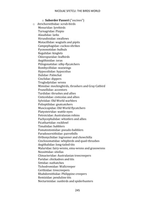 NICOLAE SFETCU: THE BIRDS WORLD
245
o Suborder Passeri ("oscines")
o Atrichornithidae: scrub-birds
Menuridae: lyrebirds
Turnagridae: Piopio
Alaudidae: larks
Hirundinidae: swallows
Motacillidae: wagtails and pipits
Campephagidae: cuckoo-shrikes
Pycnonotidae: bulbuls
Regulidae: kinglets
Chloropseidae: leafbirds
Aegithinidae: ioras
Ptilogonatidae: silky-flycatchers
Bombycillidae: waxwings
Hypocoliidae: hypocolius
Dulidae: Palmchat
Cinclidae: dippers
Troglodytidae: wrens
Mimidae: mockingbirds, thrashers and Gray Catbird
Prunellidae: accentors
Turdidae: thrushes and allies
Cisticolidae: cisticolas and allies
Sylviidae: Old World warblers
Polioptilidae: gnatcatchers
Muscicapidae: Old World flycatchers
Platysteiridae: wattle-eyes
Petroicidae: Australasian robins
Pachycephalidae: whistlers and allies
Picathartidae: rockfowl
Timaliidae: babblers
Pomatostomidae: pseudo-babblers
Paradoxornithidae: parrotbills
Orthonychidae: logrunner and chowchilla
Cinclosomatidae: whipbirds and quail-thrushes
Aegithalidae: long-tailed tits
Maluridae: fairy-wrens, emu-wrens and grasswrens
Neosittidae: sitellas
Climacteridae: Australasian treecreepers
Paridae: chickadees and tits
Sittidae: nuthatches
Tichodromidae: Wallcreeper
Certhiidae: treecreepers
Rhabdornithidae: Philippine creepers
Remizidae: penduline tits
Nectariniidae: sunbirds and spiderhunters
 