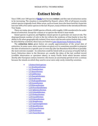 NICOLAE SFETCU: THE BIRDS WORLD
247
Extinct birds
Since 1500, over 100 species of birds have become extinct, and this rate of extinction seems
to be increasing. The situation is exemplified by Hawai‘i, where 30% of all known recently
extinct species originally lived. Other areas, such as Guam, have also been hard hit; Guam has
lost over 60% of its native species in the last 30 years, many of them to the introduced Brown
Tree Snake.
There are today about 10,000 species of birds, with roughly 1200 considered to be under
threat of extinction. Except for a dozen or so species the threat is man-made.
Island species in general, and flightless island species in particular are most at risk. The
disproportionate number of rails in the list reflects the tendency of that family to lose the
ability to fly when geographically isolated. Even more rails became extinct before they could
be described by scientists; these taxa are listed in Later Quaternary Prehistoric Birds.
The extinction dates given below are usually approximations of the actual date of
extinction. In some cases, more exact dates are given as it is sometimes possible to pinpoint
the date of extinction to a specific year or even day (the San Benedicto Rock Wren is possibly
the most extreme example - its extinction could be timed with an accuracy of maybe half an
hour). Extinction dates in the literature are usually the dates of the last verified record
(credible observation or specimen taken); in many Pacific birds which became extinct
shortly after European contact, however, this leaves an uncertainty period of over a century
because the islands on which they used to occur were only rarely visited by scientists.
• 1 Extinct bird species
o 1.1 Struthioniformes
o 1.2 Tinamiformes
o 1.3 Anseriformes
o 1.4 Galliformes
o 1.5 Charadriiformes
o 1.6 Gruiformes
o 1.7 Podicipediformes
o 1.8 Ciconiiformes
o 1.9 Pelecaniformes
o 1.10 Procellariiformes
o 1.11 Sphenisciformes
o 1.12 Columbiformes
o 1.13 Psittaciformes
o 1.14 Cuculiformes
o 1.15 Falconiformes
o 1.16 Strigiformes
o 1.17 Caprimulgiformes
o 1.18 Apodiformes
o 1.19 Coraciiformes
o 1.20 Piciformes
o 1.21 Passeriformes
 