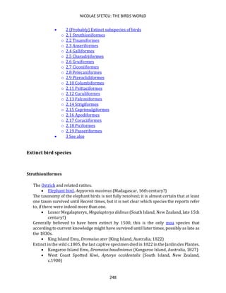 NICOLAE SFETCU: THE BIRDS WORLD
248
• 2 (Probably) Extinct subspecies of birds
o 2.1 Struthioniformes
o 2.2 Tinamiformes
o 2.3 Anseriformes
o 2.4 Galliformes
o 2.5 Charadriiformes
o 2.6 Gruiformes
o 2.7 Ciconiiformes
o 2.8 Pelecaniformes
o 2.9 Pteroclidiformes
o 2.10 Columbiformes
o 2.11 Psittaciformes
o 2.12 Cuculiformes
o 2.13 Falconiformes
o 2.14 Strigiformes
o 2.15 Caprimulgiformes
o 2.16 Apodiformes
o 2.17 Coraciiformes
o 2.18 Piciformes
o 2.19 Passeriformes
• 3 See also
Extinct bird species
Struthioniformes
The Ostrich and related ratites.
• Elephant bird, Aepyornis maximus (Madagascar, 16th century?)
The taxonomy of the elephant birds is not fully resolved; it is almost certain that at least
one taxon survived until Recent times, but it is not clear which species the reports refer
to, if there were indeed more than one.
• Lesser Megalapteryx, Megalapteryx didinus (South Island, New Zealand, late 15th
century?)
Generally believed to have been extinct by 1500, this is the only moa species that
according to current knowledge might have survived until later times, possibly as late as
the 1830s.
• King Island Emu, Dromaius ater (King Island, Australia, 1822)
Extinct in the wild c.1805, the last captive specimen died in 1822 in the Jardin des Plantes.
• Kangaroo Island Emu, Dromaius baudinianus (Kangaroo Island, Australia, 1827)
• West Coast Spotted Kiwi, Apteryx occidentalis (South Island, New Zealand,
c.1900)
 