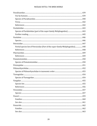 NICOLAE SFETCU: THE BIRDS WORLD
24
Paradisaeidae................................................................................................................................................439
Use by humans.........................................................................................................................................439
Species of Paradisaeidae......................................................................................................................440
Trivia ...........................................................................................................................................................442
References.................................................................................................................................................442
Pardalotidae..................................................................................................................................................443
Species of Pardalotidae (part of the super-family Meliphagoidea) ....................................443
Further reading.......................................................................................................................................445
Pardalote ........................................................................................................................................................446
Species ........................................................................................................................................................446
Petroicidae.....................................................................................................................................................447
Partial species list of Petroicidae (Part of the super-family Meliphagoidea)..................448
References.................................................................................................................................................448
Pityriaseidae..................................................................................................................................................449
References.................................................................................................................................................449
Pomatostomidae..........................................................................................................................................450
Species of Pomatostomidae................................................................................................................450
Prionopidae...................................................................................................................................................451
Ptilonorhynchidae.......................................................................................................................................452
Species of Ptilonorhynchidae in taxonomic order.....................................................................453
Turnagridae...................................................................................................................................................454
Species of Turnagridae.........................................................................................................................454
Vangidae .........................................................................................................................................................455
Species list.................................................................................................................................................455
References.................................................................................................................................................456
Vireonidae......................................................................................................................................................457
Species ........................................................................................................................................................457
Passeri .............................................................................................................................................................459
Families ......................................................................................................................................................460
See also.......................................................................................................................................................461
Passerida ........................................................................................................................................................462
Families ......................................................................................................................................................462
See also.......................................................................................................................................................463
 