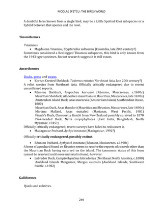 NICOLAE SFETCU: THE BIRDS WORLD
249
A doubtful form known from a single bird; may be a Little Spotted Kiwi subspecies or a
hybrid between that species and the rowi.
Tinamiformes
Tinamous
• Magdalena Tinamou, Crypturellus saltuarius (Colombia, late 20th century?)
Sometimes considered a Red-legged Tinamou subspecies, this bird is only known from
the 1943 type specimen. Recent research suggest it is still extant.
Anseriformes
Ducks, geese and swans.
• Korean Crested Shelduck, Tadorna cristata (Northeast Asia, late 20th century?)
A relict species from Northeast Asia. Officially critically endangered due to recent
unconfirmed reports.
• Réunion Shelduck, Alopochen kervazoi (Réunion, Mascarenes, c.1690s)
Mauritian Shelduck, Alopochen mauritianus (Mauritius, Mascarenes, late 1690s)
Amsterdam Island Duck, Anas marecula (Amsterdam Island, South Indian Ocean,
1800)
Mauritian Duck, Anas theodori (Mauritius and Réunion, Mascarenes, late 1690s)
Mariana Mallard, Anas oustaleti (Marianas, West Pacific, 1981)
Finsch's Duck, Chenonetta finschi from New Zealand possibly survived to 1870
Pink-headed Duck, Netta caryophyllacea (East India, Bangladesh, North
Myanmar, 1945?)
Officially critically endangered; recent surveys have failed to rediscover it.
• Madagascar Pochard, Aythya innotata (Madagascar, 1992?)
Officially critically endangered, possibly extinct.
• Réunion Pochard, Aythya cf. innotata (Réunion, Mascarenes, c.1690s)
A bone of a pochard found on Réunion seems to resolve the reports of canards other than
the Mauritian Duck having occurred on the island. The taxonomic status of this form
cannot be resolved until more material is found, however.
• Labrador Duck, Camptorhynchus labradorius (Northeast North America, c.1880)
Auckland Islands Merganser, Mergus australis (Auckland Islands, Southwest
Pacific, c.1902)
Galliformes
Quails and relatives.
 
