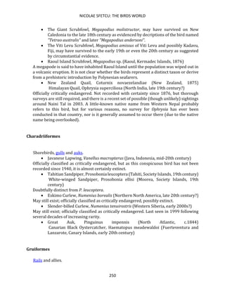 NICOLAE SFETCU: THE BIRDS WORLD
250
• The Giant Scrubfowl, Megapodius molistructor, may have survived on New
Caledonia to the late 18th century as evidenced by decriptions of the bird named
"Tetrao australis" and later "Megapodius andersoni".
• The Viti Levu Scrubfowl, Megapodius amissus of Viti Levu and possibly Kadavu,
Fiji, may have survived to the early 19th or even the 20th century as suggested
by circumstantial evidence.
• Raoul Island Scrubfowl, Megapodius sp. (Raoul, Kermadec Islands, 1876)
A megapode is said to have inhabited Raoul Island until the population was wiped out in
a volcanic eruption. It is not clear whether the birds represent a distinct taxon or derive
from a prehistoric introduction by Polynesian seafarers.
• New Zealand Quail, Coturnix novaezelandiae (New Zealand, 1875)
Himalayan Quail, Ophrysia superciliosa (North India, late 19th century?)
Officially critically endangered. Not recorded with certainty since 1876, but thorough
surveys are still required, and there is a recent set of possible (though unlikely) sightings
around Naini Tal in 2003. A little-known native name from Western Nepal probably
refers to this bird, but for various reasons, no survey for Ophrysia has ever been
conducted in that country, nor is it generally assumed to occur there (due to the native
name being overlooked).
Charadriiformes
Shorebirds, gulls and auks.
• Javanese Lapwing, Vanellus macropterus (Java, Indonesia, mid-20th century)
Officially classified as critically endangered, but as this conspicuous bird has not been
recorded since 1940, it is almost certainly extinct.
• Tahitian Sandpiper, Prosobonia leucoptera (Tahiti, Society Islands, 19th century)
White-winged Sandpiper, Prosobonia ellisi (Moorea, Society Islands, 19th
century)
Doubtfully distinct from P. leucoptera.
• Eskimo Curlew, Numenius borealis (Northern North America, late 20th century?)
May still exist; officially classified as critically endangered, possibly extinct.
• Slender-billed Curlew, Numenius tenuirostris (Western Siberia, early 2000s?)
May still exist; officially classified as critically endangered. Last seen in 1999 following
several decades of increasing rarity.
• Great Auk, Pinguinus impennis (North Atlantic, c.1844)
Canarian Black Oystercatcher, Haematopus meadewaldoi (Fuerteventura and
Lanzarote, Canary Islands, early 20th century)
Gruiformes
Rails and allies.
 