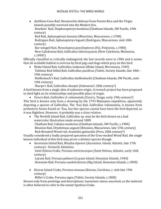 NICOLAE SFETCU: THE BIRDS WORLD
251
• Antillean Cave-Rail, Nesotrochis debooyi from Puerto Rico and the Virgin
Islands possibly survived into the Modern Era.
Hawkins' Rail, Diaphorapteryx hawkinsi (Chatham Islands, SW Pacific, 19th
century)
Red Rail, Aphanapteryx bonasia (Mauritius, Mascarenes, c.1700)
Rodrigues Rail, Aphanapteryx leguati (Rodrigues, Mascarenes, mid-18th
century)
Bar-winged Rail, Nesoclopeus poecilopterus (Fiji, Polynesia, c.1980)
New Caledonian Rail, Gallirallus lafresnayanus (New Caledonia, Melanesia,
c.1990?)
Officially classified as critically endangered, the last records were in 1984 and it seems
that all available habitat is overrun by feral pigs and dogs which prey on this bird.
• Wake Island Rail, Gallirallus wakensis (Wake Island, Micronesia, 1945)
Tahitian Red-billed Rail, Gallirallus pacificus (Tahiti, Society Islands, late 18th -
19th century)
Dieffenbach's Rail, Gallirallus dieffenbachii (Chatham Islands, SW Pacific, mid-
19th century)
Sharpe's Rail, Gallirallus sharpei (Indonesia?, 20th century?)
A bird known from a single skin of unknown origin. A reseach project has been proposed
to shed light on its relationships and possible place of origin.
• Vava'u Rail, Gallirallus cf. vekamatolu (Vava'u, Tonga, early 19th century?)
This bird is known only from a drawing by the 1793 Malaspina expedition, apparently
depicting a species of Gallirallus. The 'Eua Rail, Gallirallus vekamatolu, is known from
prehistoric bones found on 'Eua, but this species cannot have been the bird depicted, as
it was flightless. However, it probably was a close relative.
• The Norfolk Island Rail, Gallirallus sp. may be the bird shown on a bad
watercolor illustration made around 1800
Chatham Rail, Cabalus modestus (Chatham Islands, SW Pacific, c.1900)
Réunion Rail, Dryolimnas augusti (Réunion, Mascarenes, late 17th century)
Red-throated Wood-rail, Aramides gutturalis (Peru, 20th century?)
Usually considered a badly prepared specimen of the Grey-necked Wood Rail, the single
known individual of this bird may prove a distinct species though.
• Ascension Island Rail, Mundia elpenor (Ascension, Island, Atlantic, late 17th
century) - formerly Atlantisia
Saint Helena Crake, Porzana astrictocarpus (Saint Helena, Atlantic, early 16th
century)
Laysan Rail, Porzana palmeri (Laysan Island, Hawaiian Islands, 1944)
Hawaiian Rail, Porzana sandwichensis (Big Island, Hawaiian Islands, c.1890)
• Kosrae Island Crake, Porzana monasa (Kosrae, Carolines, c. mid-late 19th
century)
Miller's Crake, Porzana nigra (Tahiti, Society Islands, c.1800)
Known only from paintings and descriptions; taxonomic status uncertain as the material
is often believed to refer to the extant Spotless Crake.
 