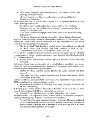 NICOLAE SFETCU: THE BIRDS WORLD
252
• Saint Helena Swamphen, Aphanocrex podarces (Saint Helena, Atlantic, 16th
century) - formerly Atlantisia
Réunion Swamphen or Oiseau bleu, Porphyrio coerulescens (Réunion,
Mascarenes, 18th century)
Known only from descriptions. Former existence of a Porphyrio on Réunion is fairly
certain, but not proven to date.
• New Caledonian Swamphen, Porphyrio kukwiedei from New Caledonia,
Melanesia, may have survived into historic times. The native name n'dino is
thought to refer to this bird.
Lord Howe Swamphen, Porphyrio albus (Lord Howe Island, SW Pacific, early
19th century)
Marquesan Swamphen, Porphyrio paepae (Hiva Oa and Tahuata, Marquesas)
May have survived into the 19th century. In the lower right corner of Paul Gauguin's 1902
painting Le Sorcier d'Hiva Oa ou le Marquisien à la cape rouge there is a bird which
reminds of native descriptions of P. paepae.
• The North Island Takah, Porphyrio mantelli known from subfossil bones found
on North Island, New Zealand, may have survived to 1894 or later.
Samoan Wood Rail, Gallinula pacifica (Savai'i, Samoa, 1907?)
Probably better placed in the genus Pareudiastes, unconfirmed reports from the late 20th
century suggest it still survives in small numbers, and therefore it is officially classified
as critically endangered.
• Makira Wood Rail, Gallinula silvestris (Makira, Solomon Islands, mid-20th
century?)
Only known from a single specimen, this rail is probably better placed in its own genus,
Edithornis. There are some unconfirmed recent records that suggest it still survives, thus,
it is officially classified as critically endangered.
• Tristan Moorhen, Gallinula nesiotis (Tristan da Cunha, Atlantic, late 19th
century)
Mascarene Coot, Fulica newtoni (Mauritius and Réunion, Mascarenes, c.1700)
Rallidae gen. et sp. indet.
Unknown rail from Amsterdam Island, one specimen found but not recovered. Extinct by
1800 or may have been straggler of extant species.
• Fernando de Noronha Rail, Rallidae gen. et sp. indet. (Fernando de Noronha, W
Atlantic, 16th century)
A distinct species of rail inhabited Fernando de Noronha island, but it has not been
formally described yet. Probably was extant at Western contact.
• Tahitian "Goose", ?Rallidae gen. et sp. indet. (Tahiti, late 18th century?)
Early travellers to Tahiti reported a "goose" that was found in the mountains. Altogether,
a species of the rail genus Porphyrio seems the most likely choice.
• "Leguat's Giant" or géant, a hypothetical giant rail from the Mascarenes, is based
on his descriptions of flamingos, as Leguat was not familiar with their French
name flamand or thought that it referred to other birds (it was in his time
sometimes used for spoonbills, for example).
 