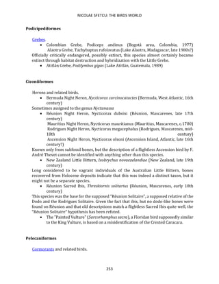 NICOLAE SFETCU: THE BIRDS WORLD
253
Podicipediformes
Grebes.
• Colombian Grebe, Podiceps andinus (Bogotá area, Colombia, 1977)
Alaotra Grebe, Tachybaptus rufolavatus (Lake Alaotra, Madagascar, late 1980s?)
Officially critically endangered, possibly extinct, this species almost certainly became
extinct through habitat destruction and hybridization with the Little Grebe.
• Atitlán Grebe, Podilymbus gigas (Lake Atitlán, Guatemala, 1989)
Ciconiiformes
Herons and related birds.
• Bermuda Night Neron, Nycticorax carcinocatactes (Bermuda, West Atlantic, 16th
century)
Sometimes assigned to the genus Nyctanassa
• Réunion Night Heron, Nycticorax duboisi (Réunion, Mascarenes, late 17th
century)
Mauritius Night Heron, Nycticorax mauritianus (Mauritius, Mascarenes, c.1700)
Rodrigues Night Heron, Nycticorax megacephalus (Rodrigues, Mascarenes, mid-
18th century)
Ascension Night Heron, Nycticorax olsoni (Ascension Island, Atlantic, late 16th
century?)
Known only from subfossil bones, but the description of a flightless Ascension bird by F.
André Thevet cannot be identified with anything other than this species.
• New Zealand Little Bittern, Ixobrychus novaezelandiae (New Zealand, late 19th
century)
Long considered to be vagrant individuals of the Australian Little Bittern, bones
recovered from Holocene deposits indicate that this was indeed a distinct taxon, but it
might not be a separate species.
• Réunion Sacred Ibis, Threskiornis solitarius (Réunion, Mascarenes, early 18th
century)
This species was the base for the supposed "Réunion Solitaire", a supposed relative of the
Dodo and the Rodrigues Solitaire. Given the fact that ibis, but no dodo-like bones were
found on Réunion and that old descriptions match a flightless Sacred Ibis quite well, the
"Réunion Solitaire" hypothesis has been refuted.
• The "Painted Vulture" (Sarcorhamphus sacra), a Floridan bird supposedly similar
to the King Vulture, is based on a misidentification of the Crested Caracara.
Pelecaniformes
Cormorants and related birds.
 