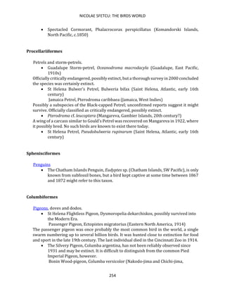 NICOLAE SFETCU: THE BIRDS WORLD
254
• Spectacled Cormorant, Phalacrocorax perspicillatus (Komandorski Islands,
North Pacific, c.1850)
Procellariiformes
Petrels and storm-petrels.
• Guadalupe Storm-petrel, Oceanodroma macrodacyla (Guadalupe, East Pacific,
1910s)
Officially critically endangered, possibly extinct, but a thorough survey in 2000 concluded
the species was certainly extinct.
• St Helena Bulwer's Petrel, Bulweria bifax (Saint Helena, Atlantic, early 16th
century)
Jamaica Petrel, Pterodroma caribbaea (Jamaica, West Indies)
Possibly a subspecies of the Black-capped Petrel; unconfirmed reports suggest it might
survive. Officially classified as critically endangered, possibly extinct.
• Pterodroma cf. leucoptera (Mangareva, Gambier Islands, 20th century?)
A wing of a carcass similar to Gould's Petrel was recovered on Mangareva in 1922, where
it possibly bred. No such birds are known to exist there today.
• St Helena Petrel, Pseudobulweria rupinarum (Saint Helena, Atlantic, early 16th
century)
Sphenisciformes
Penguins
• The Chatham Islands Penguin, Eudyptes sp. (Chatham Islands, SW Pacific), is only
known from subfossil bones, but a bird kept captive at some time between 1867
and 1872 might refer to this taxon.
Columbiformes
Pigeons, doves and dodos.
• St Helena Flightless Pigeon, Dysmoropelia dekarchiskos, possibly survived into
the Modern Era.
Passenger Pigeon, Ectopistes migratorius (Eastern North America, 1914)
The passenger pigeon was once probably the most common bird in the world, a single
swarm numbering up to several billion birds. It was hunted close to extinction for food
and sport in the late 19th century. The last individual died in the Cincinnati Zoo in 1914.
• The Silvery Pigeon, Columba argentina, has not been reliably observed since
1931 and may be extinct. It is difficult to distinguish from the common Pied
Imperial Pigeon, however.
Bonin Wood-pigeon, Columba versicolor (Nakodo-jima and Chichi-jima,
 