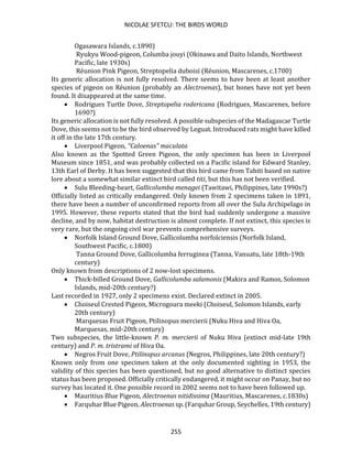 NICOLAE SFETCU: THE BIRDS WORLD
255
Ogasawara Islands, c.1890)
Ryukyu Wood-pigeon, Columba jouyi (Okinawa and Daito Islands, Northwest
Pacific, late 1930s)
Réunion Pink Pigeon, Streptopelia duboisi (Réunion, Mascarenes, c.1700)
Its generic allocation is not fully resolved. There seems to have been at least another
species of pigeon on Réunion (probably an Alectroenas), but bones have not yet been
found. It disappeared at the same time.
• Rodrigues Turtle Dove, Streptopelia rodericana (Rodrigues, Mascarenes, before
1690?)
Its generic allocation is not fully resolved. A possible subspecies of the Madagascar Turtle
Dove, this seems not to be the bird observed by Leguat. Introduced rats might have killed
it off in the late 17th century.
• Liverpool Pigeon, "Caloenas" maculata
Also known as the Spotted Green Pigeon, the only specimen has been in Liverpool
Museum since 1851, and was probably collected on a Pacific island for Edward Stanley,
13th Earl of Derby. It has been suggested that this bird came from Tahiti based on native
lore about a somewhat similar extinct bird called titi, but this has not been verified.
• Sulu Bleeding-heart, Gallicolumba menagei (Tawitawi, Philippines, late 1990s?)
Officially listed as critically endangered. Only known from 2 specimens taken in 1891,
there have been a number of unconfirmed reports from all over the Sulu Archipelago in
1995. However, these reports stated that the bird had suddenly undergone a massive
decline, and by now, habitat destruction is almost complete. If not extinct, this species is
very rare, but the ongoing civil war prevents comprehensive surveys.
• Norfolk Island Ground Dove, Gallicolumba norfolciensis (Norfolk Island,
Southwest Pacific, c.1800)
Tanna Ground Dove, Gallicolumba ferruginea (Tanna, Vanuatu, late 18th-19th
century)
Only known from descriptions of 2 now-lost specimens.
• Thick-billed Ground Dove, Gallicolumba salamonis (Makira and Ramos, Solomon
Islands, mid-20th century?)
Last recorded in 1927, only 2 specimens exist. Declared extinct in 2005.
• Choiseul Crested Pigeon, Microgoura meeki (Choiseul, Solomon Islands, early
20th century)
Marquesas Fruit Pigeon, Ptilinopus mercierii (Nuku Hiva and Hiva Oa,
Marquesas, mid-20th century)
Two subspecies, the little-known P. m. mercierii of Nuku Hiva (extinct mid-late 19th
century) and P. m. tristrami of Hiva Oa.
• Negros Fruit Dove, Ptilinopus arcanus (Negros, Philippines, late 20th century?)
Known only from one specimen taken at the only documented sighting in 1953, the
validity of this species has been questioned, but no good alternative to distinct species
status has been proposed. Officially critically endangered, it might occur on Panay, but no
survey has located it. One possible record in 2002 seems not to have been followed up.
• Mauritius Blue Pigeon, Alectroenas nitidissima (Mauritius, Mascarenes, c.1830s)
• Farquhar Blue Pigeon, Alectroenas sp. (Farquhar Group, Seychelles, 19th century)
 